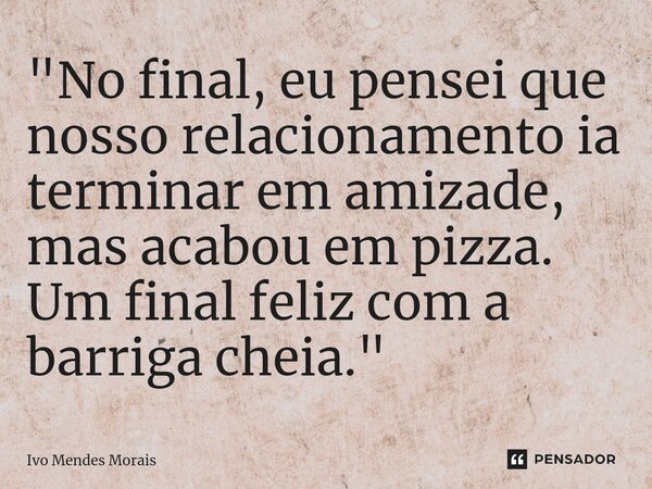 ⁠"No final, eu pensei que nosso relacionamento ia terminar em amizade, mas acabou em pizza. Um final feliz com a barriga cheia."... Frase de Ivo Mendes Morais.