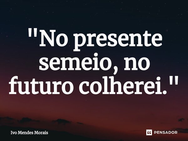 ⁠"No presente semeio, no futuro colherei."... Frase de Ivo Mendes Morais.