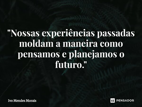 "Nossas experiências passadas moldam a maneira como pensamos e planejamos o futuro."... Frase de Ivo Mendes Morais.