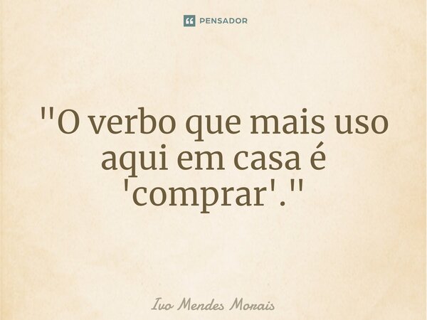 ⁠"O verbo que mais uso aqui em casa é 'comprar'."... Frase de Ivo Mendes Morais.