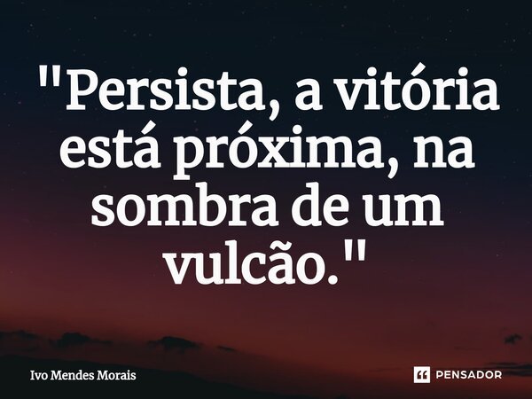 "Persista, a vitória está próxima, na sombra de um vulcão."... Frase de Ivo Mendes Morais.
