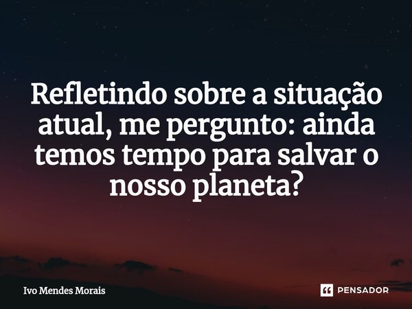 ⁠Refletindo sobre a situação atual, me pergunto: ainda temos tempo para salvar o nosso planeta?... Frase de Ivo Mendes Morais.