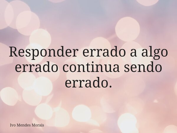 Responder errado a algo errado continua sendo errado.... Frase de Ivo Mendes Morais.
