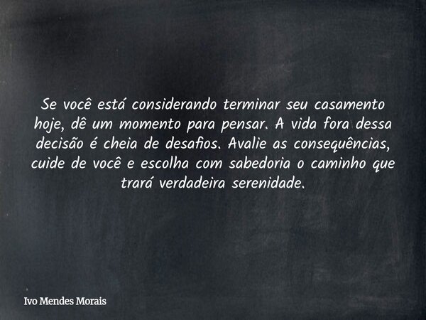 Se você está considerando terminar seu casamento hoje, dê um momento para pensar. A vida fora dessa decisão é cheia de desafios. Avalie as consequências, cuide ... Frase de Ivo Mendes Morais.