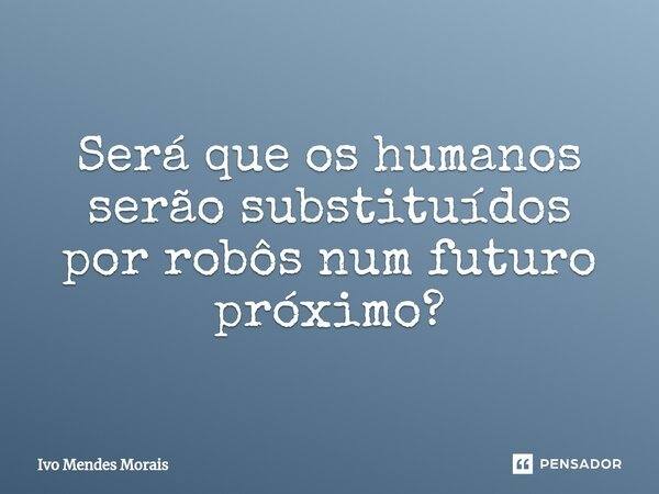 ⁠Será que os humanos serão substituídos por robôs num futuro próximo?... Frase de Ivo Mendes Morais.