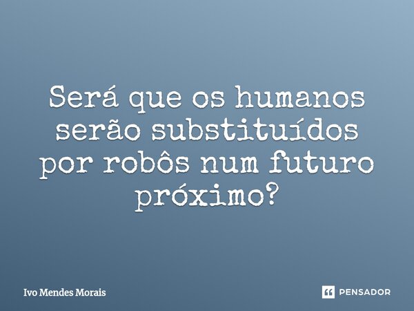 ⁠Será que os humanos serão substituídos por robôs num futuro próximo?... Frase de Ivo Mendes Morais.