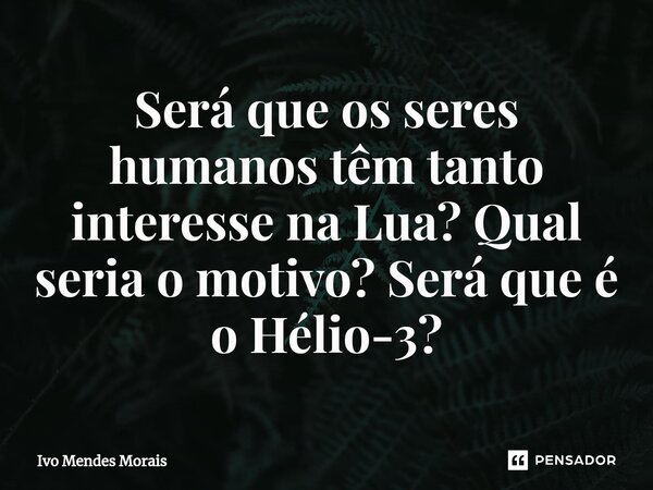 Será que os seres humanos têm tanto interesse na Lua? Qual seria o motivo? Será que é o Hélio-3?... Frase de Ivo Mendes Morais.