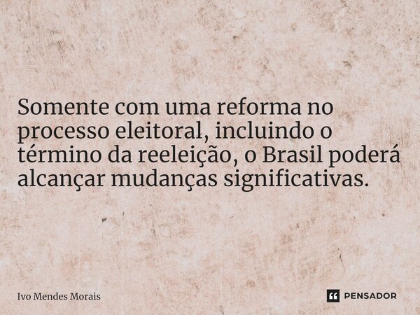 Somente com uma reforma no processo eleitoral, incluindo o término da reeleição, o Brasil poderá alcançar mudanças significativas.... Frase de Ivo Mendes Morais.