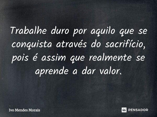 Trabalhe duro por aquilo que se conquista através do sacrifício, pois é assim que realmente se aprende a dar valor.... Frase de Ivo Mendes Morais.