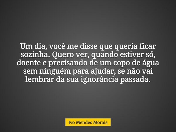 Um dia, você me disse que queria ficar sozinha. Quero ver, quando estiver só, doente e precisando de um copo de água sem ninguém para ajudar, se não vai lembrar... Frase de Ivo Mendes Morais.