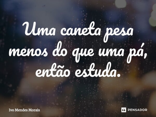 Uma caneta pesa menos do que uma pá, então estuda.... Frase de Ivo Mendes Morais.