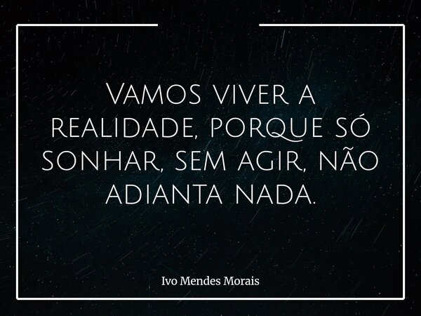 Vamos viver a realidade, porque só sonhar, sem agir, não adianta nada.... Frase de Ivo Mendes Morais.