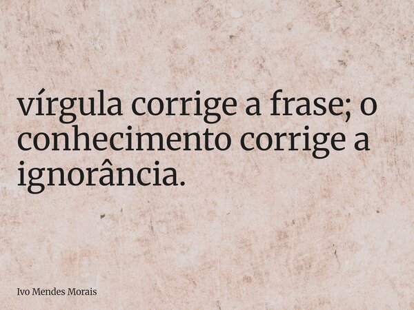 vírgula corrige a frase; o conhecimento corrige a ignorância.... Frase de Ivo Mendes Morais.