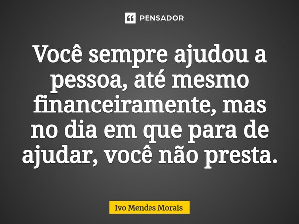 ⁠Você sempre ajudou a pessoa, até mesmo financeiramente, mas no dia em que para de ajudar, você não presta.... Frase de Ivo Mendes Morais.