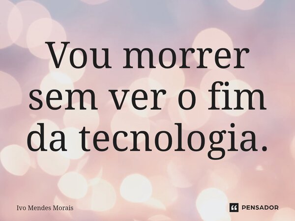 ⁠Vou morrer sem ver o fim da tecnologia.... Frase de Ivo Mendes Morais.