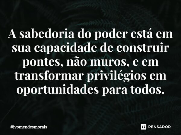 A sabedoria do poder está em sua capacidade de construir pontes, não muros, e em transformar privilégios em oportunidades para todos.... Frase de ivomendesmorais.