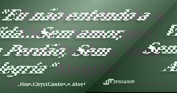 "Eu não entendo a Vida...Sem amor, Sem Perdão, Sem Alegria"... Frase de Ivon Cury(Cantor e Ator).