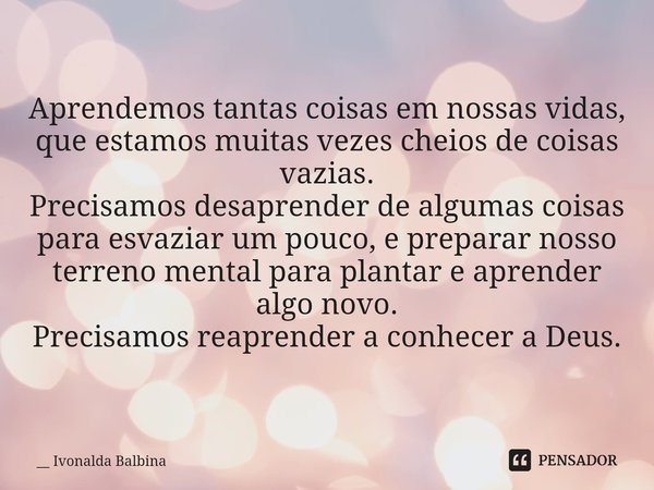 ⁠Aprendemos tantas coisas em nossas vidas, que estamos muitas vezes cheios de coisas vazias.
Precisamos desaprender de algumas coisas para esvaziar um pouco, e ... Frase de __ Ivonalda Balbina.