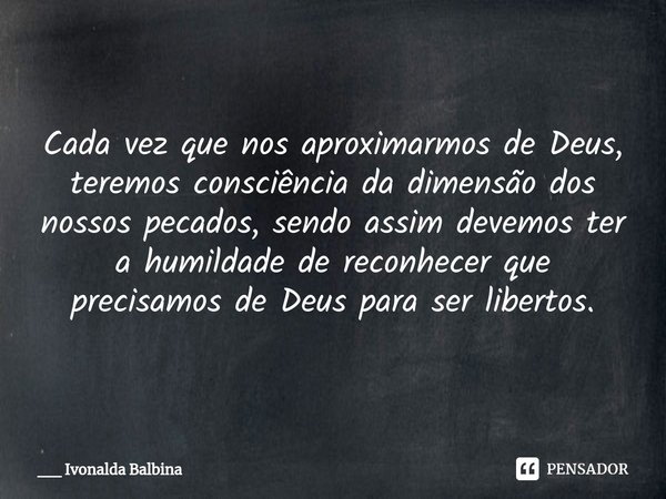 ⁠Cada vez que nos aproximarmos de Deus, teremos consciência da dimensão dos nossos pecados, sendo assim devemos ter a humildade de reconhecer que precisamos de ... Frase de __ Ivonalda Balbina.