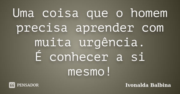 Uma coisa que o homem precisa aprender com muita urgência. É conhecer a si mesmo!... Frase de Ivonalda Balbina.