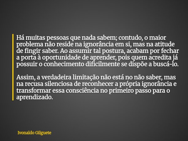 Há muitas pessoas que nada sabem; contudo, o maior problema não reside na ignorância em si, mas na atitude de fingir saber. Ao assumir tal postura, acabam por f... Frase de Ivonaldo Gilguete.
