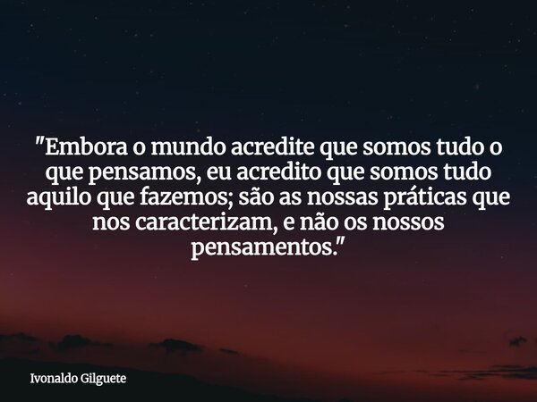 "Embora o mundo acredite que somos tudo o que pensamos, eu acredito que somos tudo aquilo que fazemos; são as nossas práticas que nos caracterizam, e não o... Frase de Ivonaldo Gilguete.