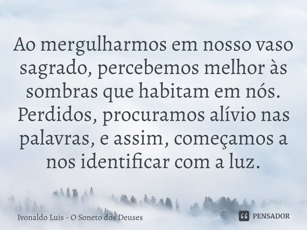 ⁠Ao mergulharmos em nosso vaso sagrado, percebemos melhor às sombras que habitam em nós. Perdidos, procuramos alívio nas palavras, e assim, começamos a nos iden... Frase de Ivonaldo Luís - O Soneto dos Deuses.