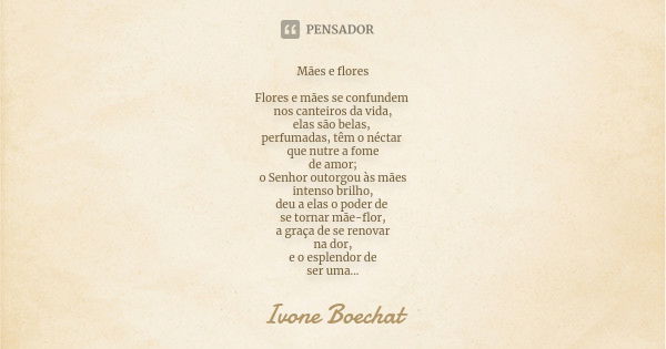 Mães e flores Flores e mães se confundem nos canteiros da vida, elas são belas, perfumadas, têm o néctar que nutre a fome de amor; o Senhor outorgou às mães int... Frase de Ivone Boechat.