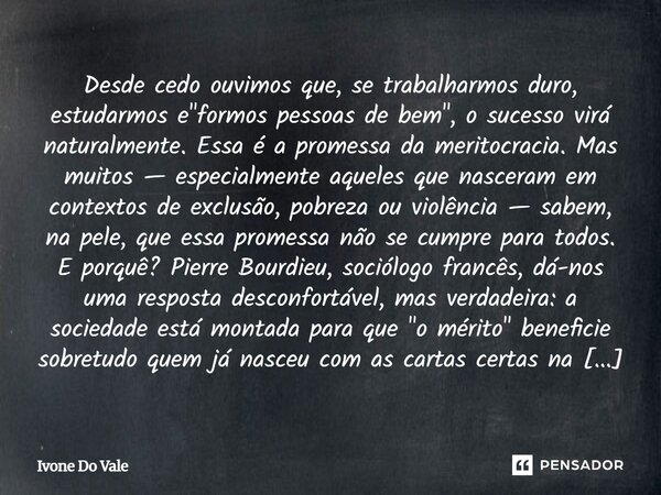 Desde cedo ouvimos que, se trabalharmos duro, estudarmos e "formos pessoas de bem", o sucesso virá naturalmente. Essa é a promessa da meritocracia. M... Frase de Ivone Do Vale.