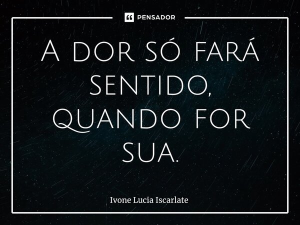 ⁠A dor só fará sentido, quando for sua.... Frase de Ivone Lucia Iscarlate.