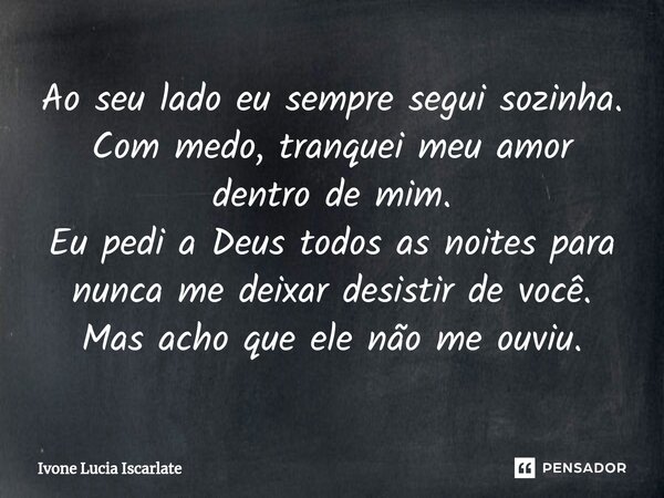 ⁠Ao seu lado eu sempre segui sozinha. Com medo, tranquei meu amor dentro de mim. Eu pedi a Deus todos as noites para nunca me deixar desistir de você. Mas acho ... Frase de Ivone Lucia Iscarlate.