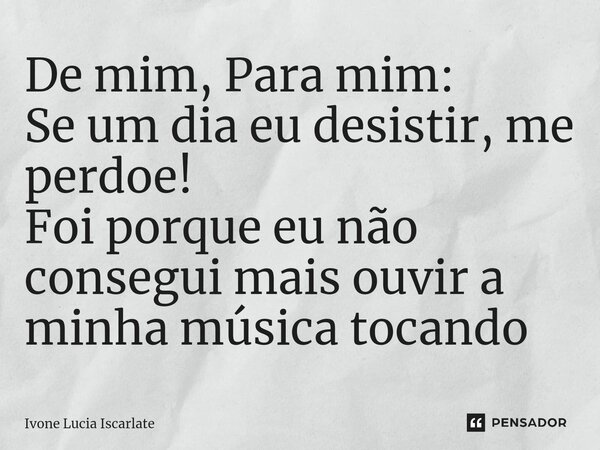 ⁠De mim, Para mim: Se um dia eu desistir, me perdoe! Foi porque eu não consegui mais ouvir a minha música tocando... Frase de Ivone Lucia Iscarlate.