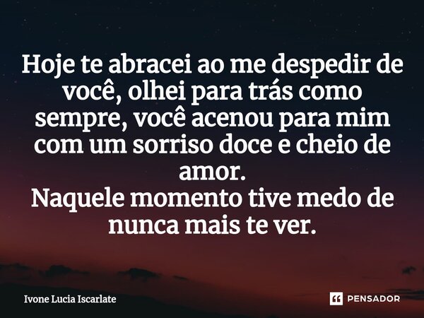 ⁠Hoje te abracei ao me despedir de você, olhei para trás como sempre, você acenou para mim com um sorriso doce e cheio de amor. Naquele momento tive medo de nun... Frase de Ivone Lucia Iscarlate.