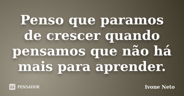 Penso que paramos de crescer quando pensamos que não há mais para aprender.... Frase de Ivone Neto.