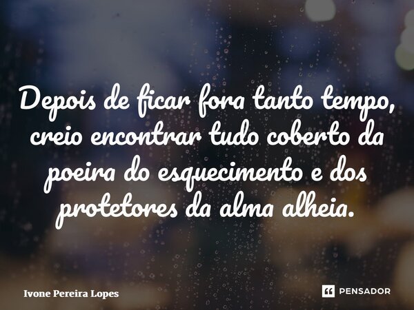 ⁠Depois de ficar fora tanto tempo, creio encontrar tudo coberto da poeira do esquecimento e dos protetores da alma alheia.... Frase de Ivone Pereira Lopes.