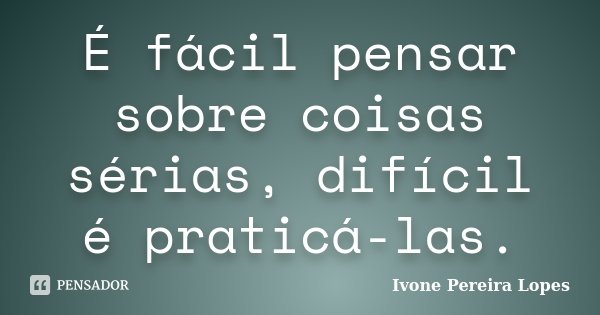 É fácil pensar sobre coisas sérias, difícil é praticá-las.... Frase de Ivone Pereira Lopes.