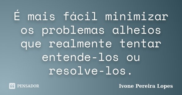 É mais fácil minimizar os problemas alheios que realmente tentar entende-los ou resolve-los.... Frase de Ivone Pereira Lopes.