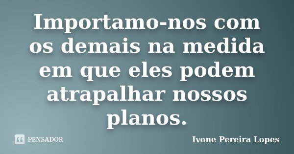 Importamo-nos com os demais na medida em que eles podem atrapalhar nossos planos.... Frase de Ivone Pereira Lopes.