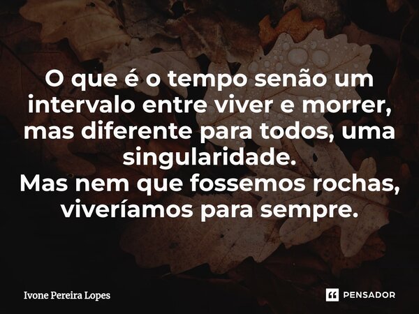 ⁠⁠O que é o tempo senão um intervalo entre viver e morrer, mas diferente para todos, uma singularidade. Mas nem que fossemos rochas, viveríamos para sempre.... Frase de Ivone Pereira Lopes.