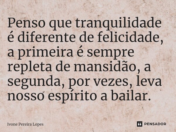 ⁠Penso que tranquilidade é diferente de felicidade, a primeira é sempre repleta de mansidão, a segunda, por vezes, leva nosso espírito a bailar.... Frase de Ivone Pereira Lopes.