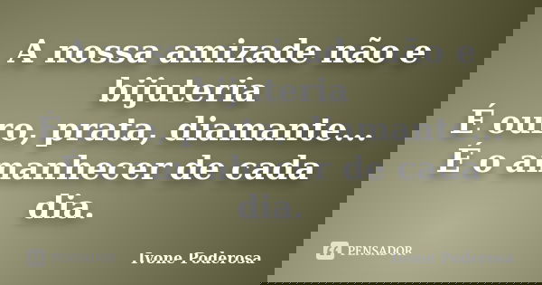 A nossa amizade não e bijuteria É ouro, prata, diamante... É o amanhecer de cada dia.... Frase de Ivone Poderosa.