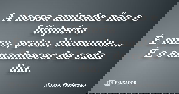 A nossa amizade não e bijuteria É ouro, prata, diamante... É o amanhecer de cada dia.... Frase de Ivone Poderosa.