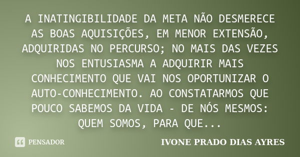 A INATINGIBILIDADE DA META NÃO DESMERECE AS BOAS AQUISIÇÕES, EM MENOR EXTENSÃO, ADQUIRIDAS NO PERCURSO; NO MAIS DAS VEZES NOS ENTUSIASMA A ADQUIRIR MAIS CONHECI... Frase de IVONE PRADO DIAS AYRES.