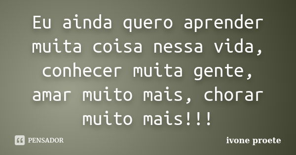 Eu ainda quero aprender muita coisa nessa vida, conhecer muita gente, amar muito mais, chorar muito mais!!!... Frase de ivone proete.