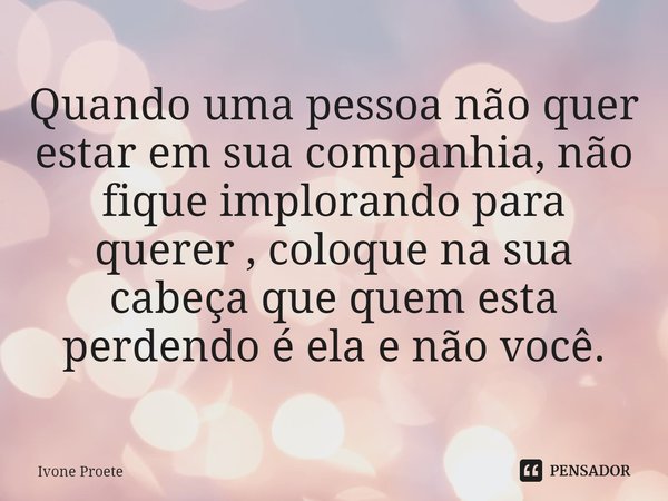 ⁠Quando uma pessoa não quer estar em sua companhia, não fique implorando para querer , coloque na sua cabeça que quem esta perdendo é ela e não você.... Frase de ivone proete.