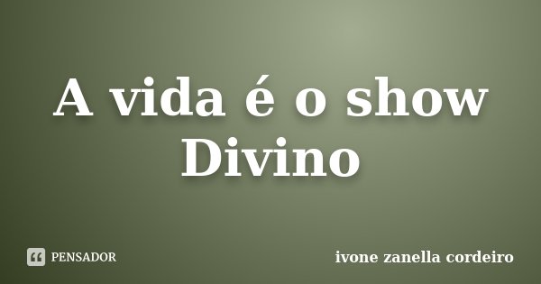 A vida é o show Divino... Frase de ivone zanella cordeiro.