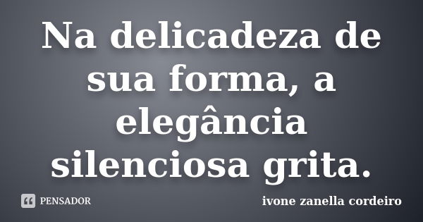 Na delicadeza de sua forma, a elegância silenciosa grita.... Frase de Ivone zanella cordeiro.