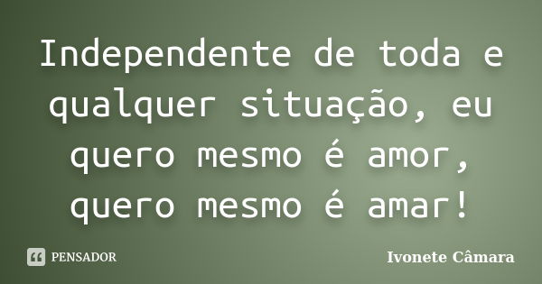 Independente de toda e qualquer situação, eu quero mesmo é amor, quero mesmo é amar!... Frase de Ivonete Câmara.