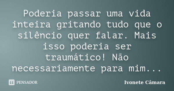 Poderia passar uma vida inteira gritando tudo que o silêncio quer falar. Mais isso poderia ser traumático! Não necessariamente para mim...... Frase de Ivonete Câmara.