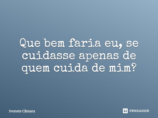 Que bem faria eu, se cuidasse apenas de quem cuida de mim?... Frase de Ivonete Câmara.